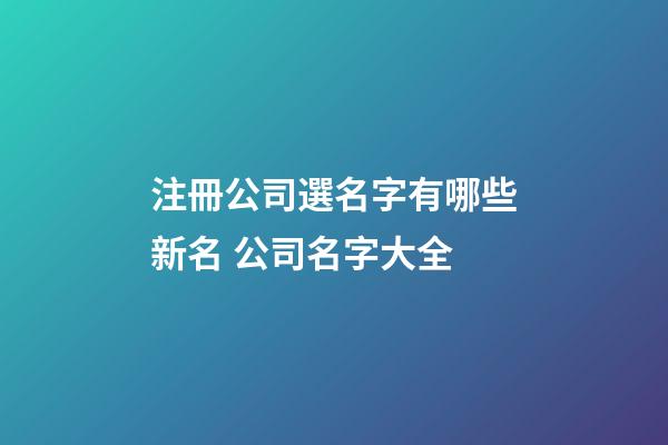 注冊公司選名字有哪些新名 公司名字大全